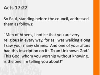 Acts 17:22
So Paul, standing before the council, addressed
them as follows:

"Men of Athens, I notice that you are very
religious in every way, for as I was walking along
I saw your many shrines. And one of your altars
had this inscription on it: 'To an Unknown God.'
This God, whom you worship without knowing,
is the one I'm telling you about!”
 