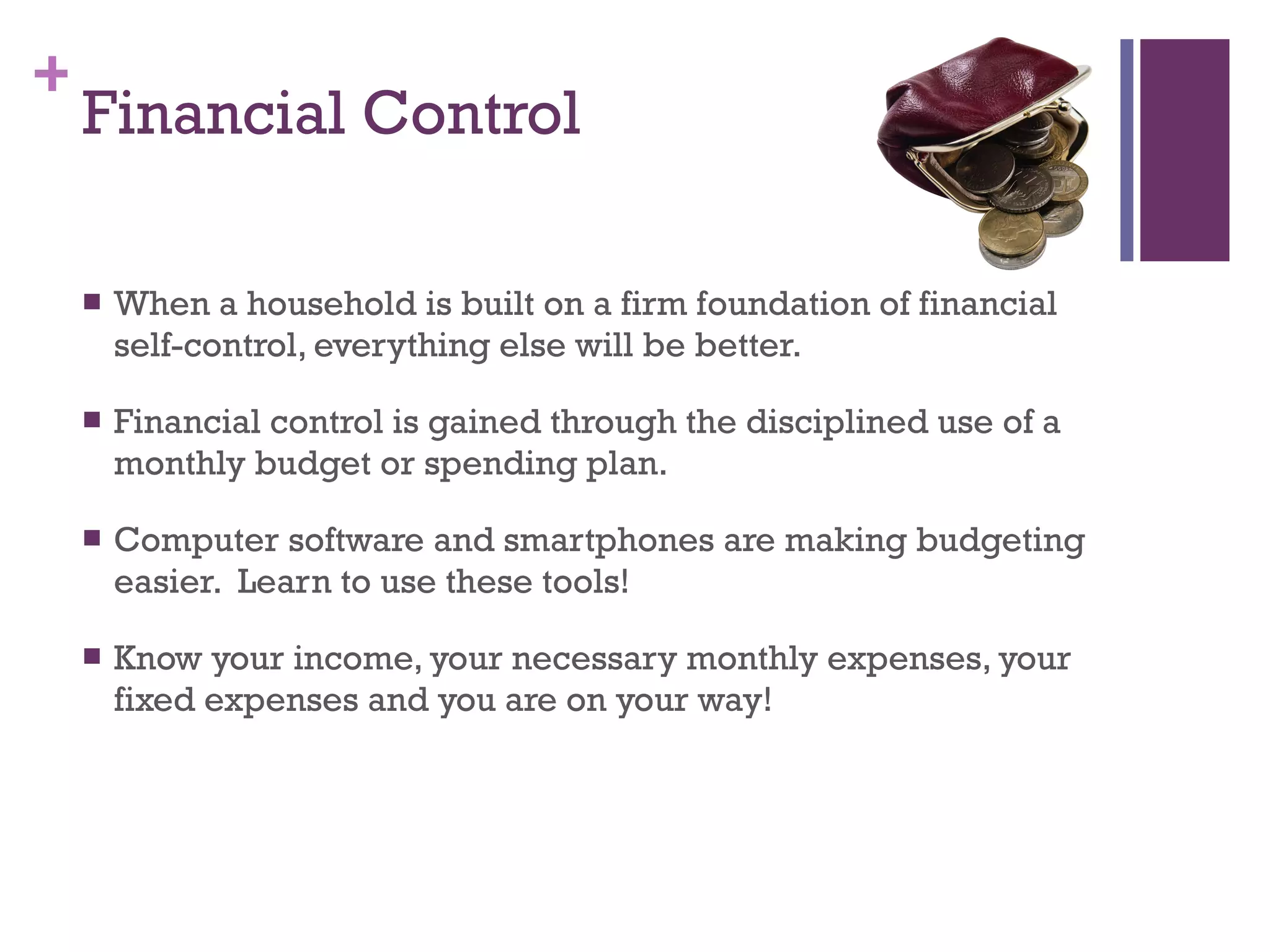 Financial Control When a household is built on a firm foundation of financial self-control, everything else will be better. Financial control is gained through the disciplined use of a monthly budget or spending plan. Computer software and smartphones are making budgeting easier.  Learn to use these tools! Know your income, your necessary monthly expenses, your fixed expenses and you are on your way! 