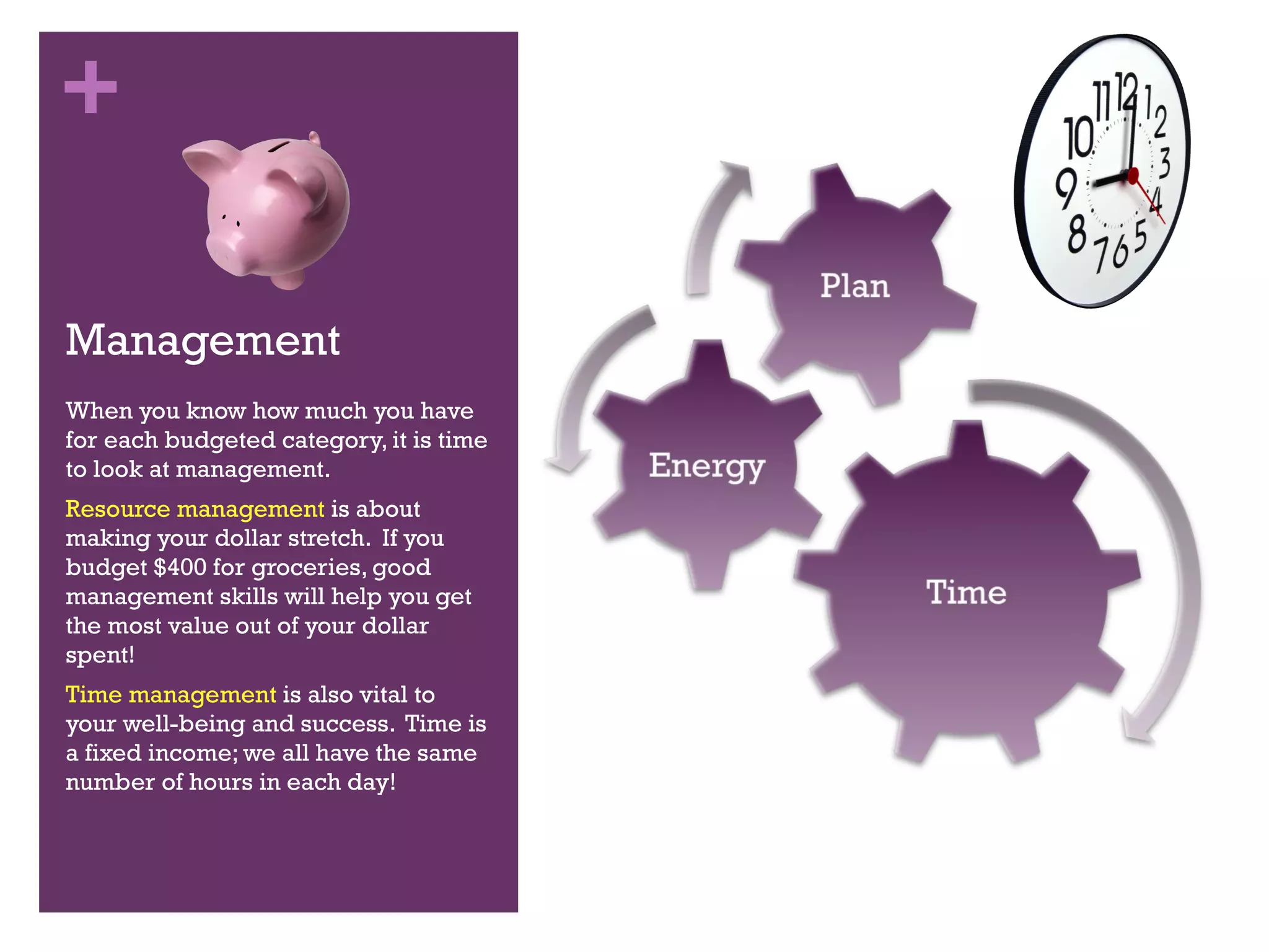 Management When you know how much you have for each budgeted category, it is time to look at management. Resource management  is about making your dollar stretch.  If you budget $400 for groceries, good management skills will help you get the most value out of your dollar spent! Time management  is also vital to your well-being and success.  Time is a fixed income; we all have the same number of hours in each day! 