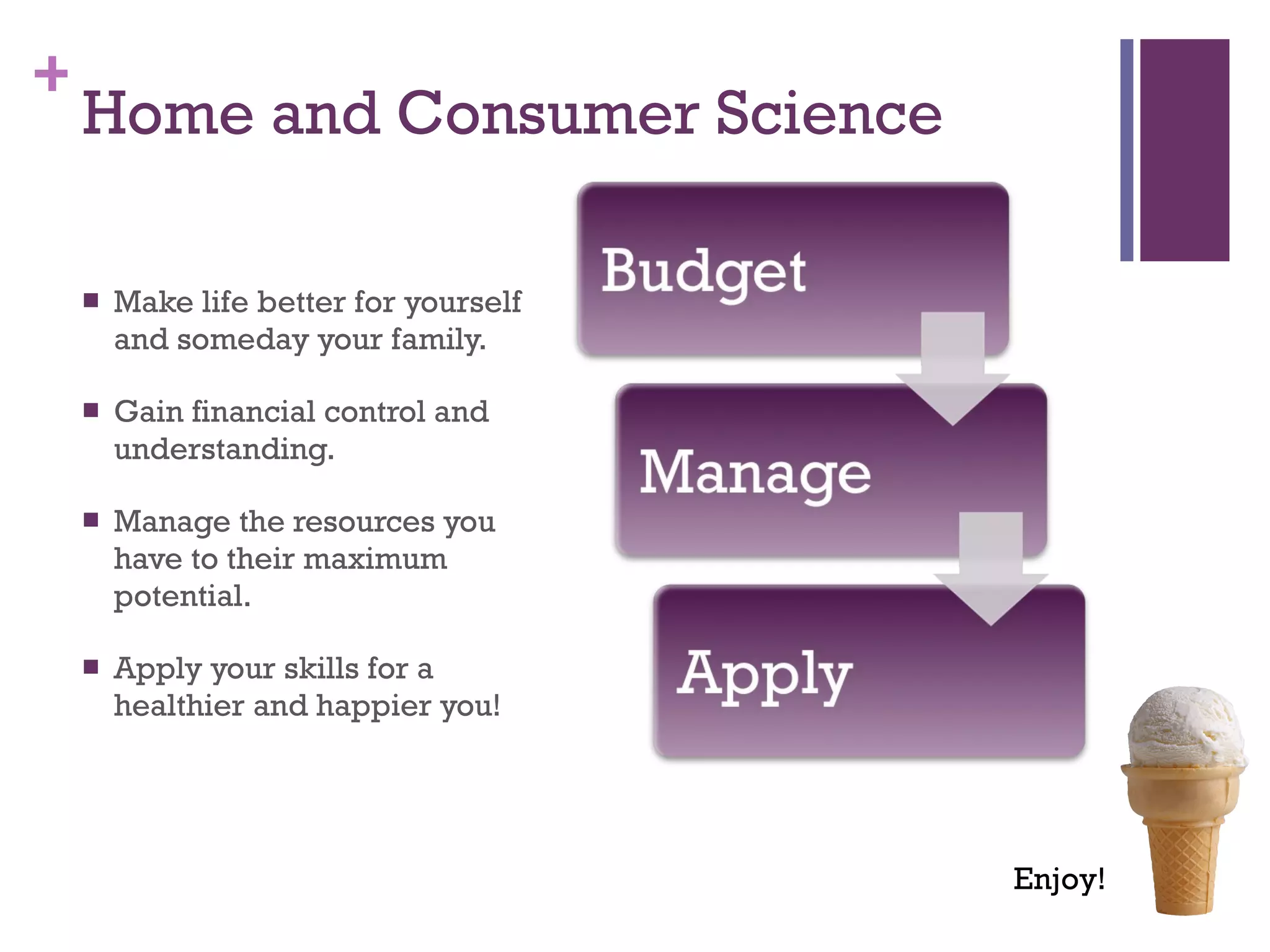 Home and Consumer Science Make life better for yourself and someday your family. Gain financial control and understanding. Manage the resources you have to their maximum potential. Apply your skills for a healthier and happier you! Enjoy! 