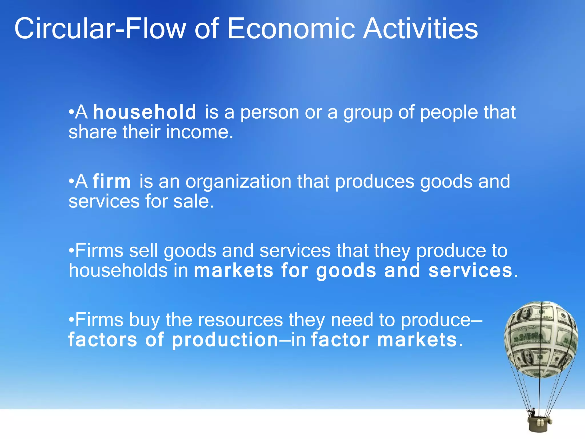 Circular-Flow of Economic Activities A  household  is a person or a group of people that share their income. A  firm  is an organization that produces goods and services for sale. Firms sell goods and services that they produce to households in  markets for goods and services . Firms buy the resources they need to produce— factors of production —in  factor markets . 
