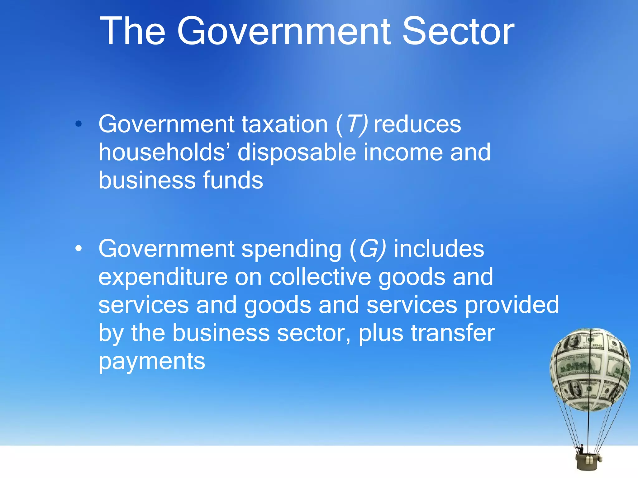 The Government Sector  Government taxation ( T)  reduces households’ disposable income and business funds Government spending ( G)   includes expenditure on collective goods and services and goods and services provided by the business sector, plus transfer payments 
