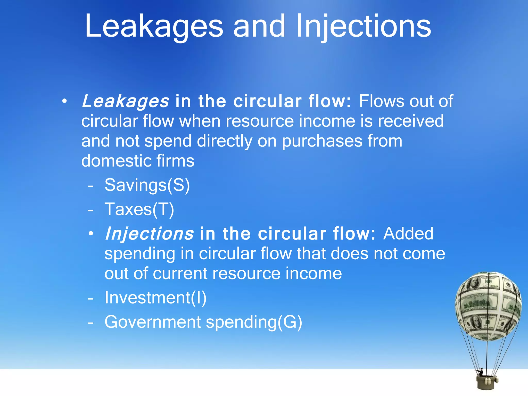 Leakages and Injections Leakages  in the circular flow:  Flows out of circular flow when resource income is received and not spend directly on purchases from domestic firms  Savings(S) Taxes(T) Injections  in the circular flow:  Added spending in circular flow that does not come out of current resource income Investment(I) Government spending(G) 