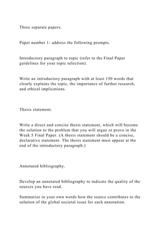 Three separate papers.
Paper number 1- address the following prompts.
Introductory paragraph to topic (refer to the Final Paper
guidelines for your topic selection).
Write an introductory paragraph with at least 150 words that
clearly explains the topic, the importance of further research,
and ethical implications.
Thesis statement.
Write a direct and concise thesis statement, which will become
the solution to the problem that you will argue or prove in the
Week 5 Final Paper. (A thesis statement should be a concise,
declarative statement. The thesis statement must appear at the
end of the introductory paragraph.)
Annotated bibliography.
Develop an annotated bibliography to indicate the quality of the
sources you have read.
Summarize in your own words how the source contributes to the
solution of the global societal issue for each annotation.
 