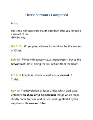 Three Servants Compared
Intro:
Hell is the highest reward that the devilcan offer you for being
a servant of his.
-Billy Sunday
Gal 1:10 …if I yet pleased men, I should not be the servant
of Christ.
Eph 6:6 6 Not with eyeservice, as menpleasers; but as the
servants of Christ, doing the will of God from the heart;
Col 4:12 Epaphras, who is one of you, a servant of
Christ…
Rev 1:1 The Revelation of Jesus Christ, which God gave
unto him, to shew unto his servants things which must
shortly come to pass; and he sent and signified it by his
angel unto his servant John:
 