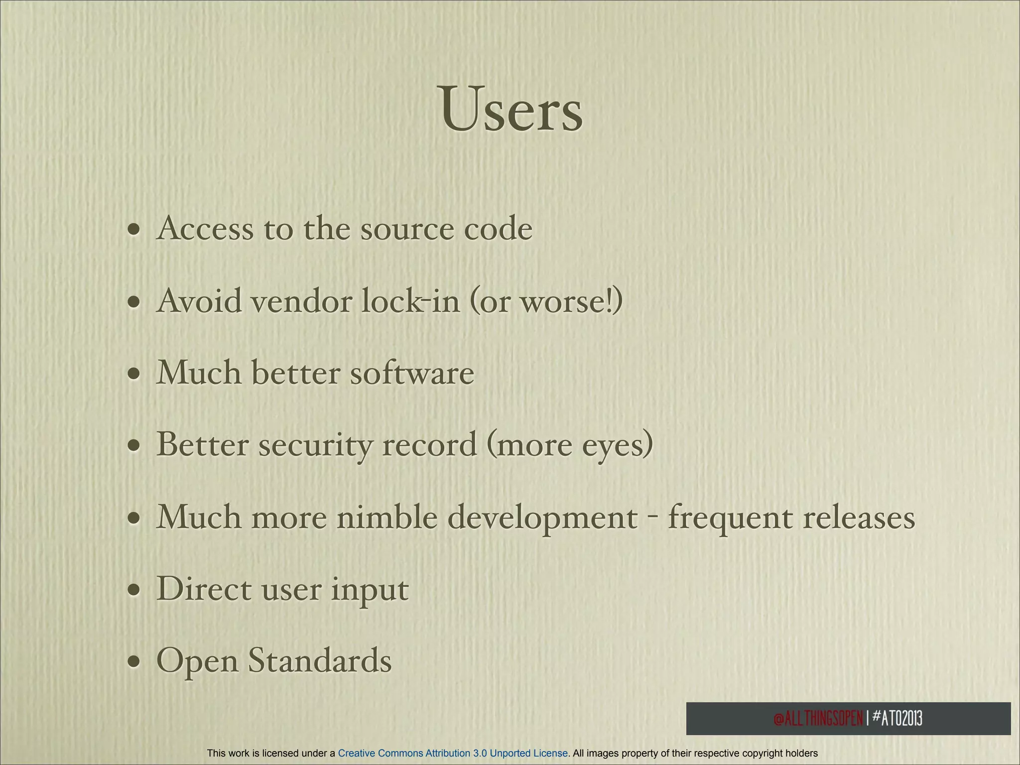 Users
•

Access to the source code

•

Avoid vendor lock-in (or worse!)

•

Much better software

•

Better security record (more eyes)

•

Much more nimble development - frequent releases

•

Direct user input

•

Open Standards
This work is licensed under a Creative Commons Attribution 3.0 Unported License. All images property of their respective copyright holders

 