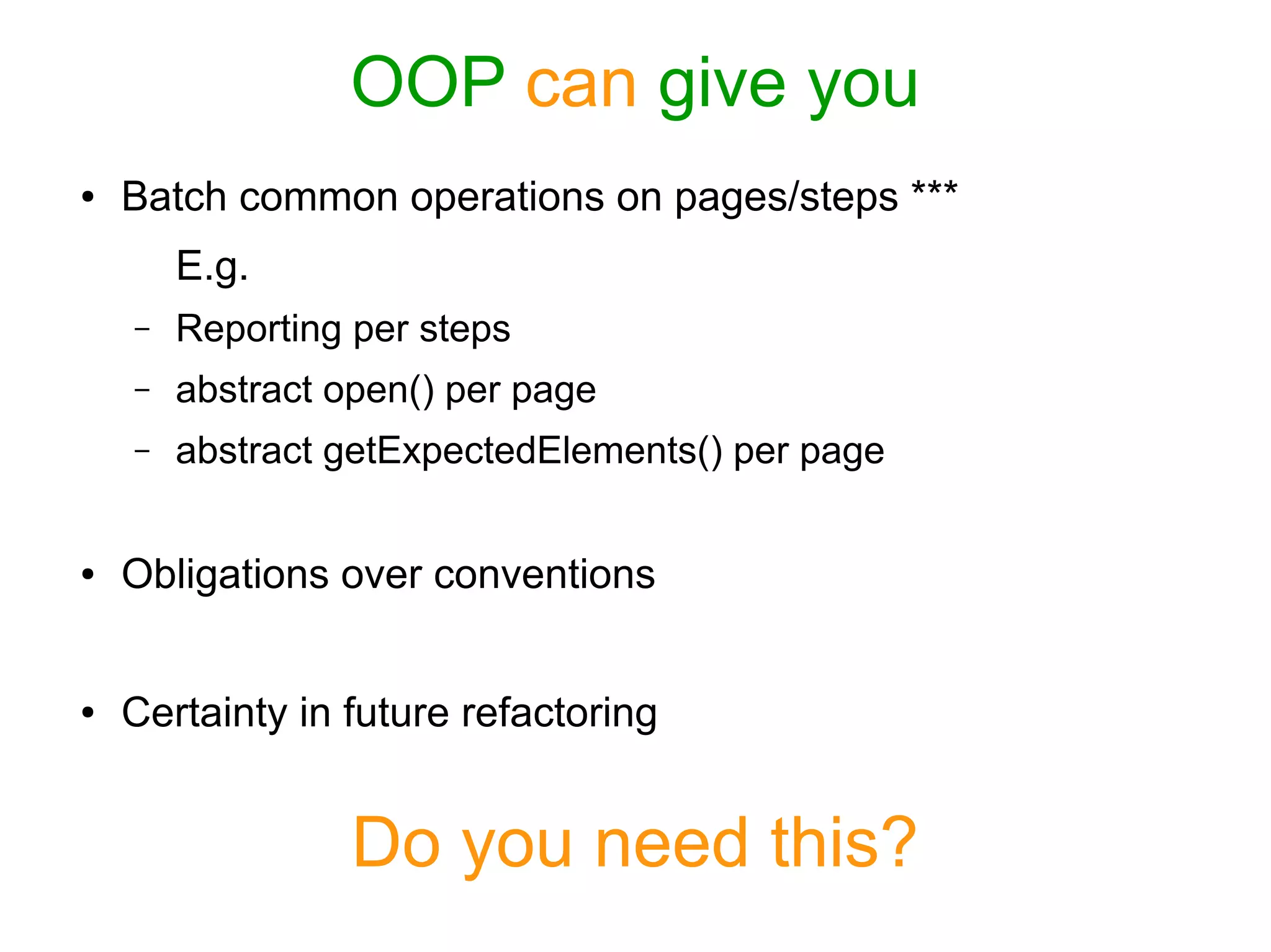 OOP can give you
● Batch common operations on pages/steps ***
E.g.
– Reporting per steps
– abstract open() per page
– abstract getExpectedElements() per page
● Obligations over conventions
● Certainty in future refactoring
Do you need this?
 