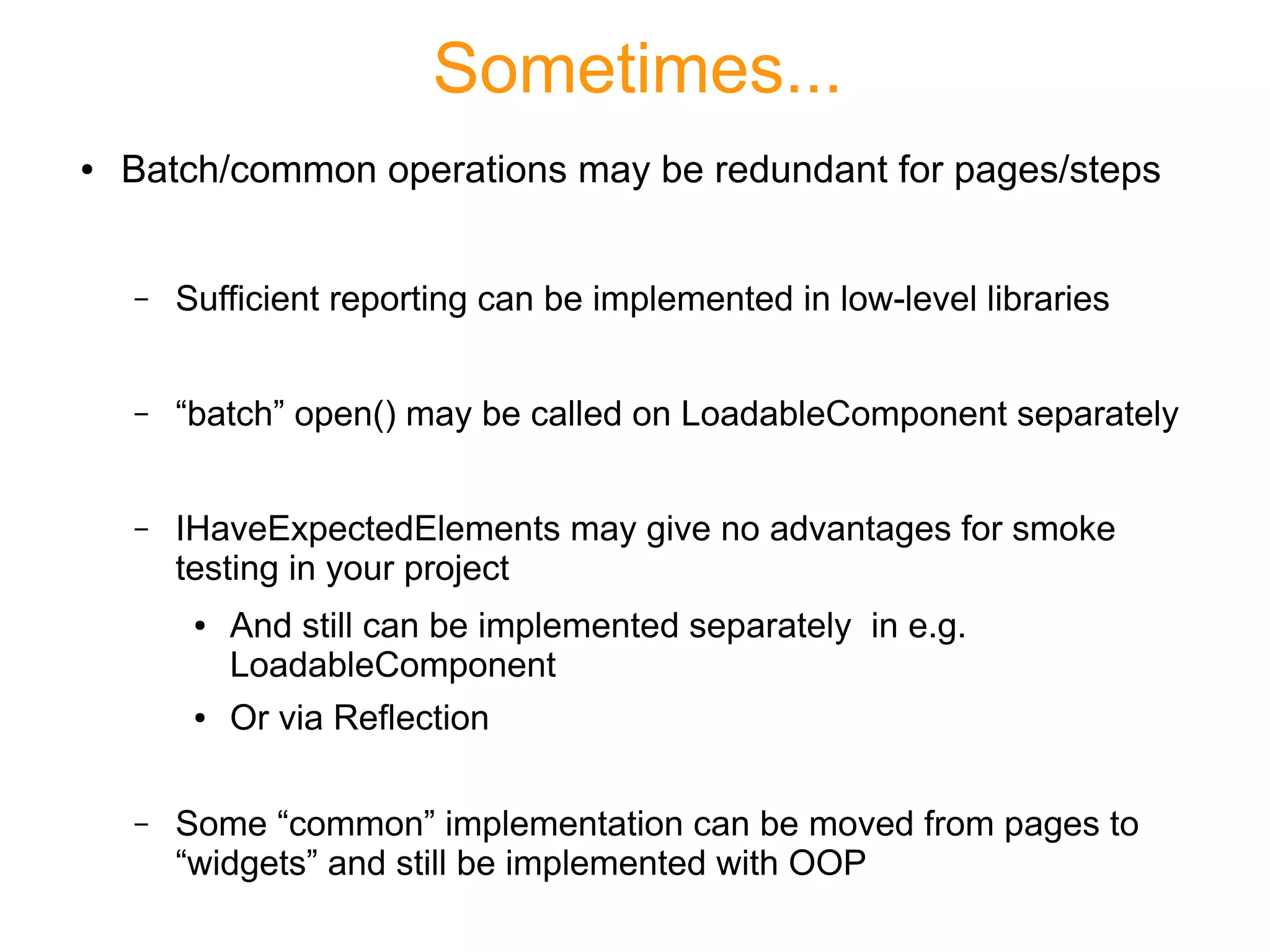 Sometimes...
● Batch/common operations may be redundant for pages/steps
– Sufficient reporting can be implemented in low-level libraries
– “batch” open() may be called on LoadableComponent separately
– IHaveExpectedElements may give no advantages for smoke
testing in your project
● And still can be implemented separately in e.g.
LoadableComponent
● Or via Reflection
– Some “common” implementation can be moved from pages to
“widgets” and still be implemented with OOP
 