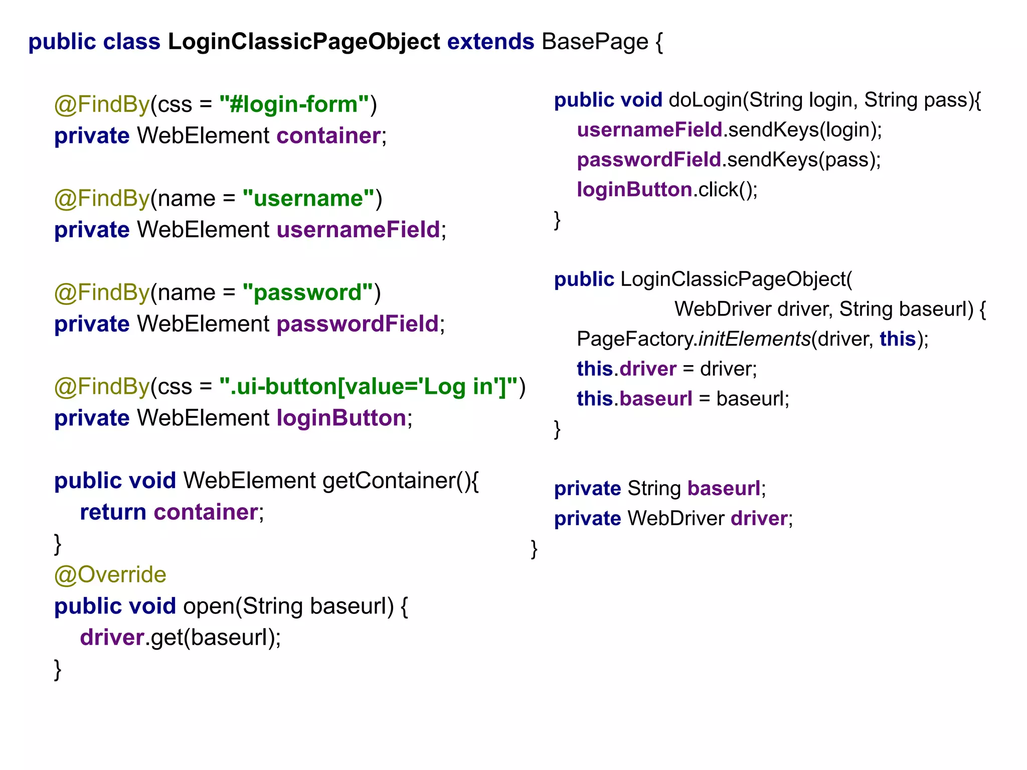 public class LoginClassicPageObject extends BasePage {
@FindBy(css = "#login-form")
private WebElement container;
@FindBy(name = "username")
private WebElement usernameField;
@FindBy(name = "password")
private WebElement passwordField;
@FindBy(css = ".ui-button[value='Log in']")
private WebElement loginButton;
public void WebElement getContainer(){
return container;
}
@Override
public void open(String baseurl) {
driver.get(baseurl);
}
public void doLogin(String login, String pass){
usernameField.sendKeys(login);
passwordField.sendKeys(pass);
loginButton.click();
}
public LoginClassicPageObject(
WebDriver driver, String baseurl) {
PageFactory.initElements(driver, this);
this.driver = driver;
this.baseurl = baseurl;
}
private String baseurl;
private WebDriver driver;
}
 