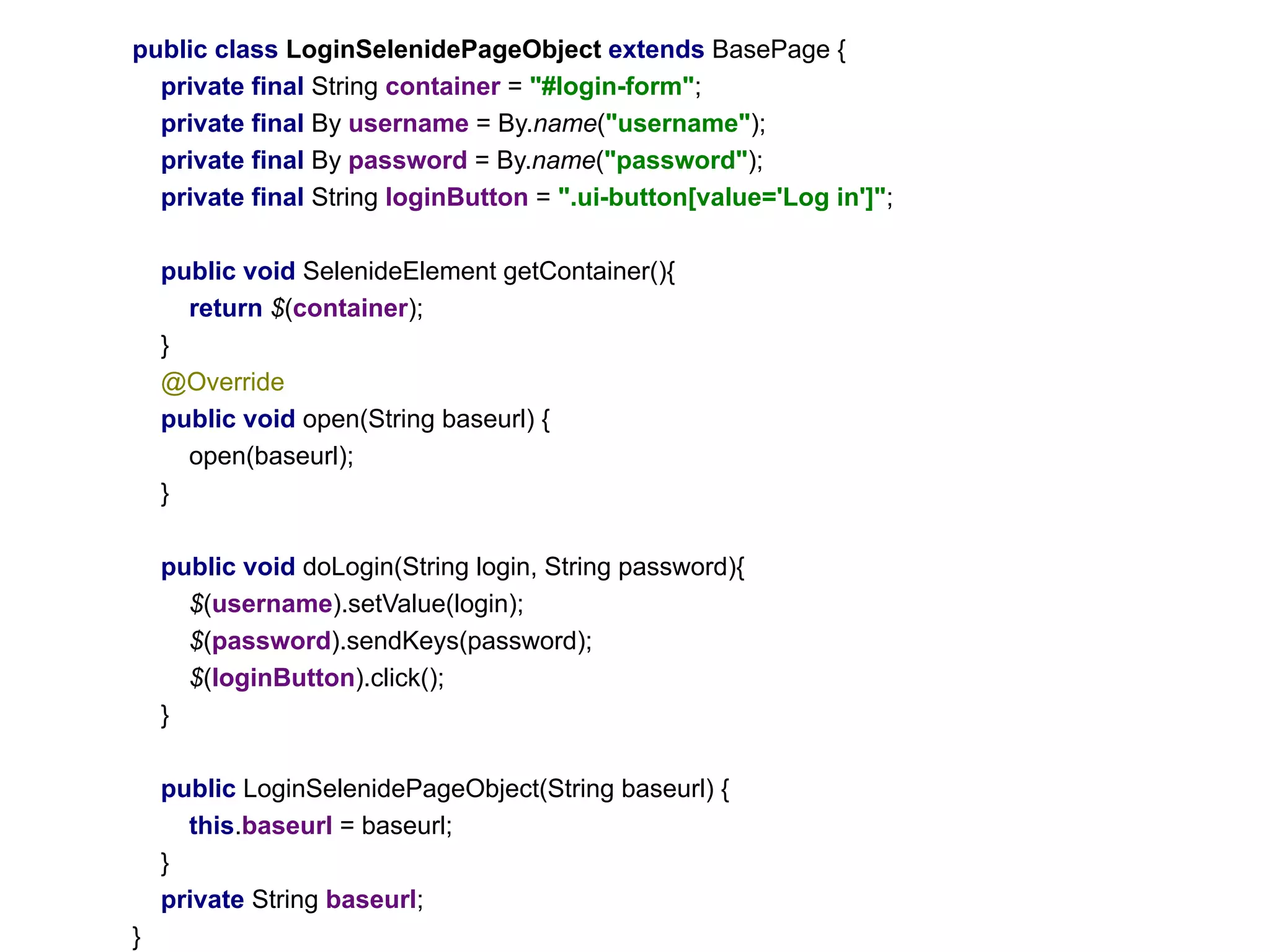 public class LoginSelenidePageObject extends BasePage {
private final String container = "#login-form";
private final By username = By.name("username");
private final By password = By.name("password");
private final String loginButton = ".ui-button[value='Log in']";
public void SelenideElement getContainer(){
return $(container);
}
@Override
public void open(String baseurl) {
open(baseurl);
}
public void doLogin(String login, String password){
$(username).setValue(login);
$(password).sendKeys(password);
$(loginButton).click();
}
public LoginSelenidePageObject(String baseurl) {
this.baseurl = baseurl;
}
private String baseurl;
}
 