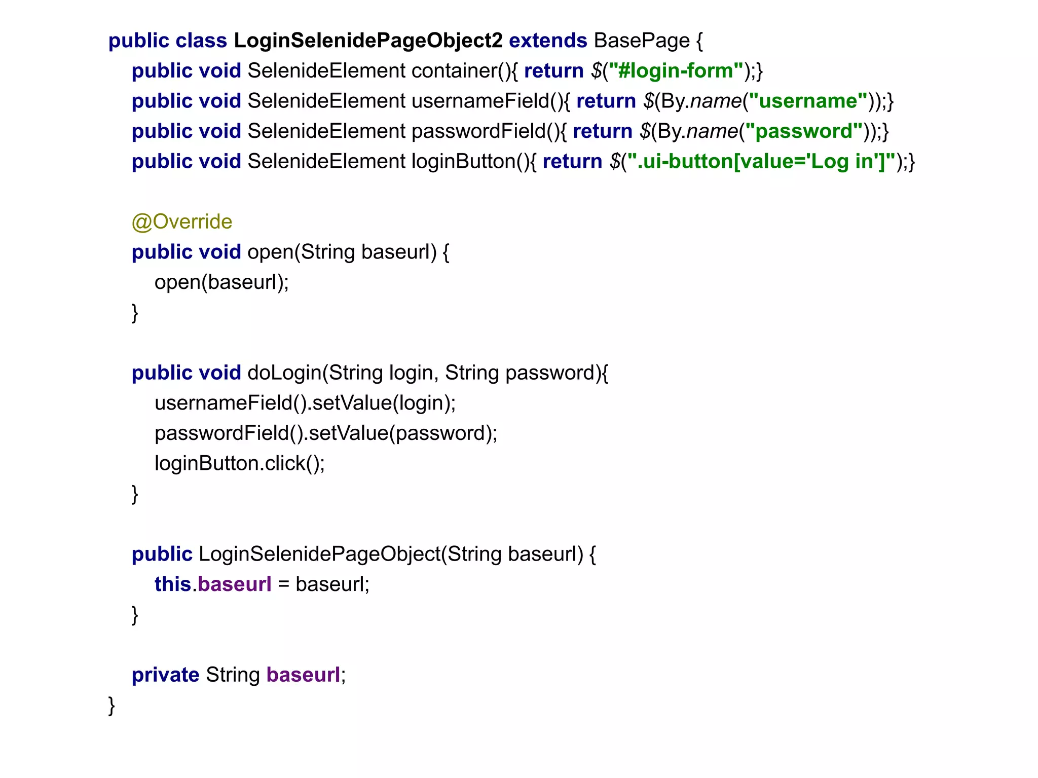 public class LoginSelenidePageObject2 extends BasePage {
public void SelenideElement сontainer(){ return $("#login-form");}
public void SelenideElement usernameField(){ return $(By.name("username"));}
public void SelenideElement passwordField(){ return $(By.name("password"));}
public void SelenideElement loginButton(){ return $(".ui-button[value='Log in']");}
@Override
public void open(String baseurl) {
open(baseurl);
}
public void doLogin(String login, String password){
usernameField().setValue(login);
passwordField().setValue(password);
loginButton.click();
}
public LoginSelenidePageObject(String baseurl) {
this.baseurl = baseurl;
}
private String baseurl;
}
 