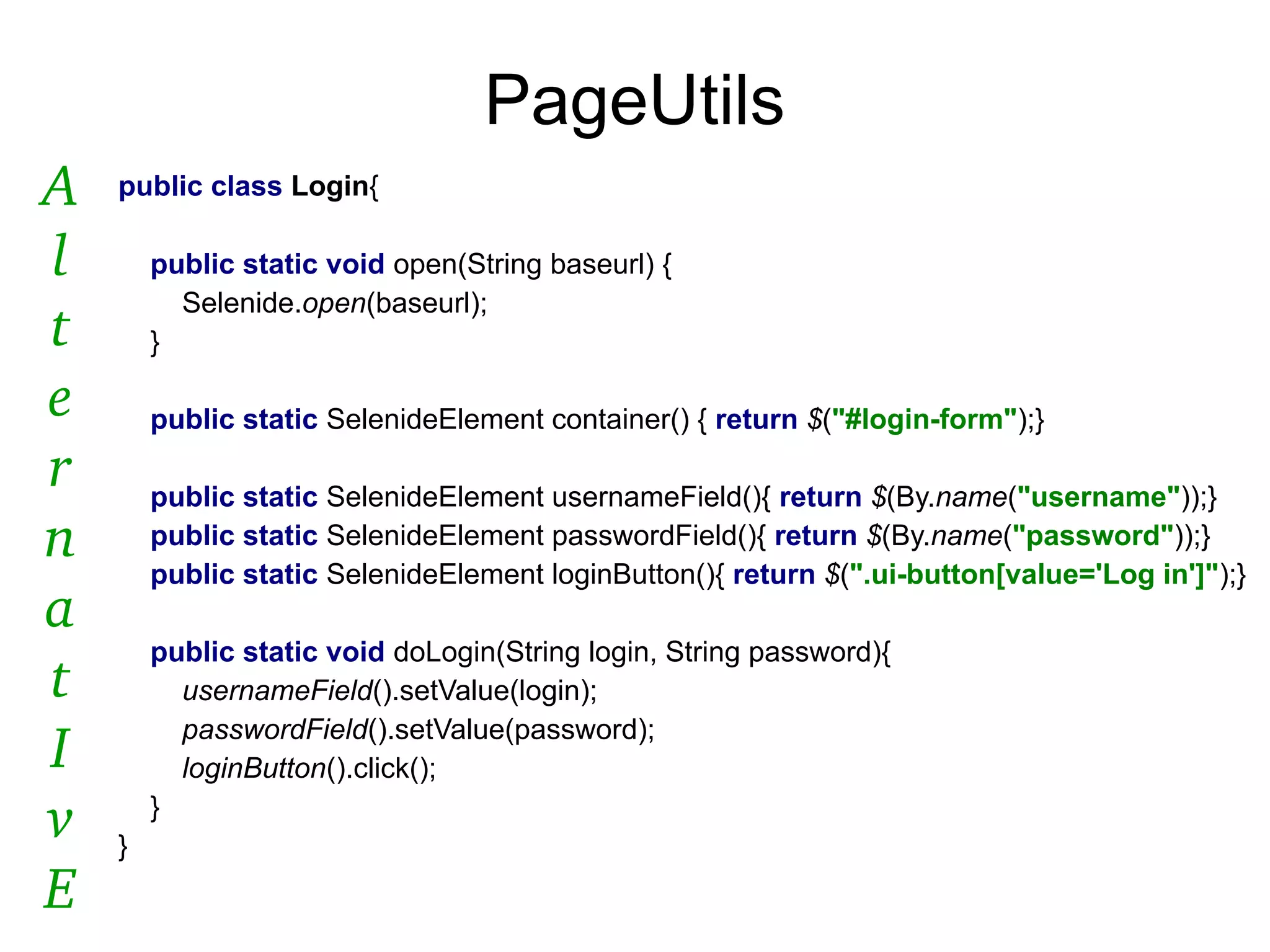 PageUtils
public class Login{
public static void open(String baseurl) {
Selenide.open(baseurl);
}
public static SelenideElement container() { return $("#login-form");}
public static SelenideElement usernameField(){ return $(By.name("username"));}
public static SelenideElement passwordField(){ return $(By.name("password"));}
public static SelenideElement loginButton(){ return $(".ui-button[value='Log in']");}
public static void doLogin(String login, String password){
usernameField().setValue(login);
passwordField().setValue(password);
loginButton().click();
}
}
A
l
t
e
r
n
a
t
I
v
E
 