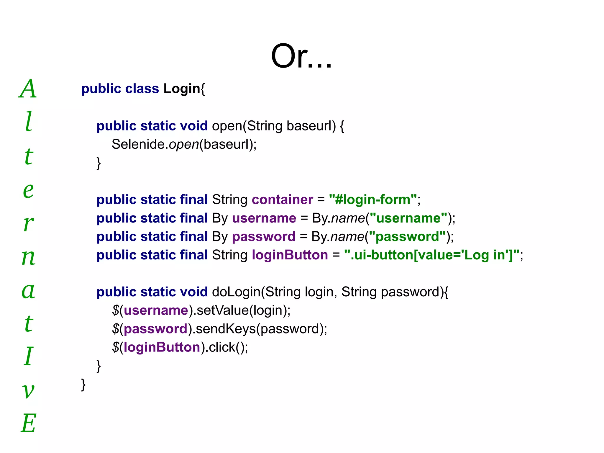 Or...
public class Login{
public static void open(String baseurl) {
Selenide.open(baseurl);
}
public static final String container = "#login-form";
public static final By username = By.name("username");
public static final By password = By.name("password");
public static final String loginButton = ".ui-button[value='Log in']";
public static void doLogin(String login, String password){
$(username).setValue(login);
$(password).sendKeys(password);
$(loginButton).click();
}
}
A
l
t
e
r
n
a
t
I
v
E
 