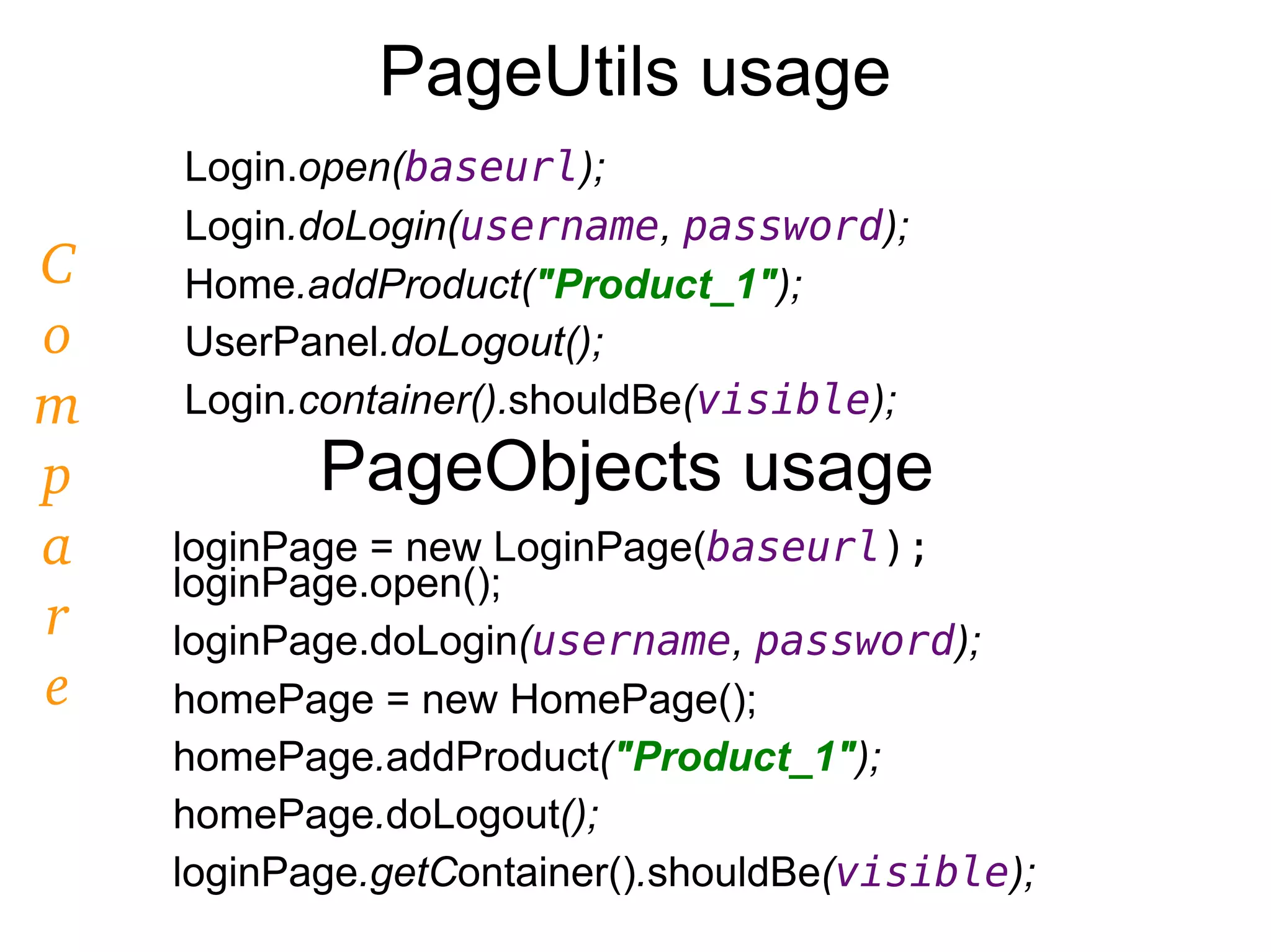 PageUtils usage
Login.open(baseurl);
Login.doLogin(username, password);
Home.addProduct("Product_1");
UserPanel.doLogout();
Login.container().shouldBe(visible);
PageObjects usage
loginPage = new LoginPage(baseurl);
loginPage.open();
loginPage.doLogin(username, password);
homePage = new HomePage();
homePage.addProduct("Product_1");
homePage.doLogout();
loginPage.getContainer().shouldBe(visible);
C
o
m
p
a
r
e
 