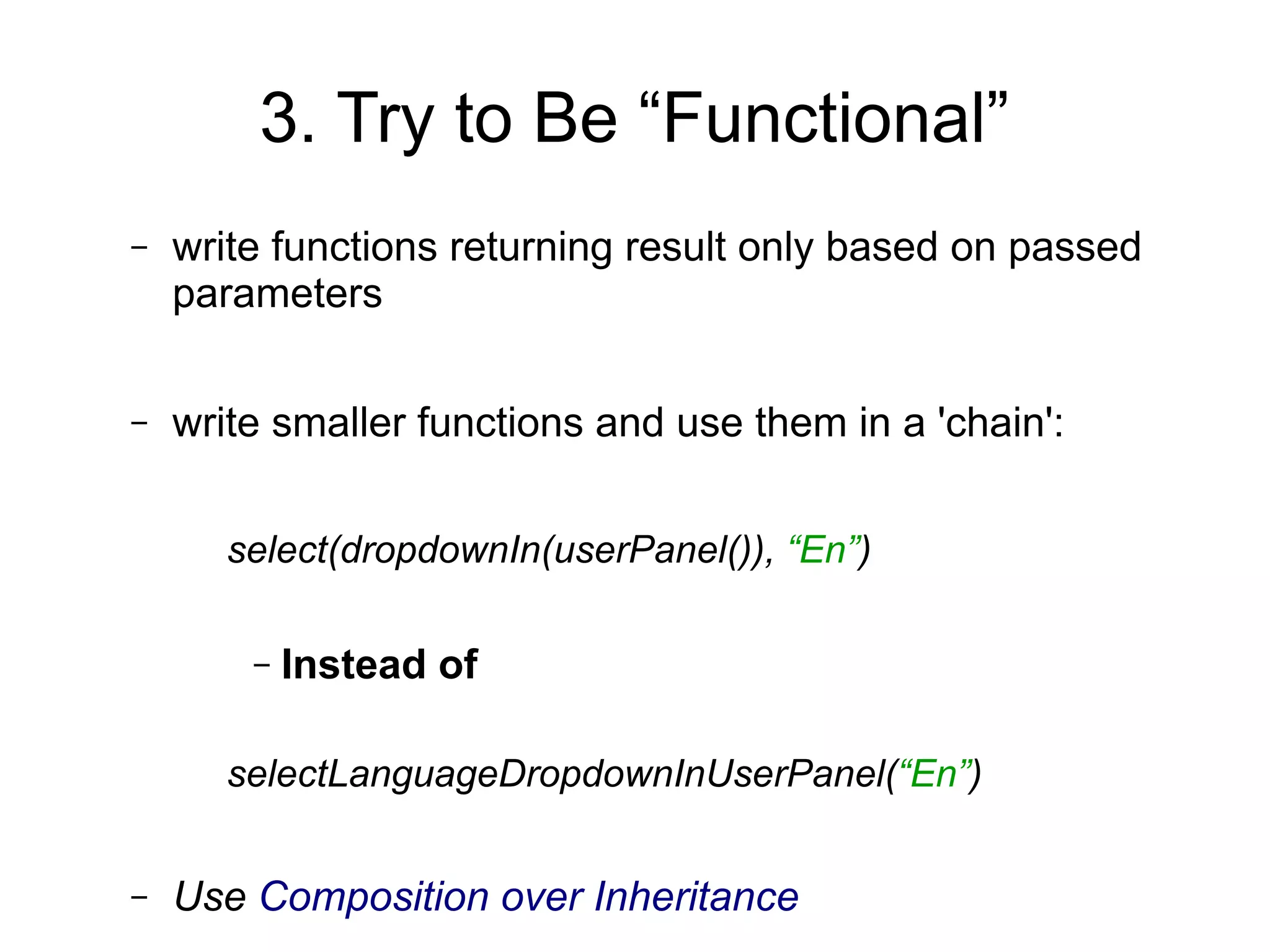 3. Try to Be “Functional”
– write functions returning result only based on passed
parameters
– write smaller functions and use them in a 'chain':
select(dropdownIn(userPanel()), “En”)
– Instead of
selectLanguageDropdownInUserPanel(“En”)
– Use Composition over Inheritance
 
