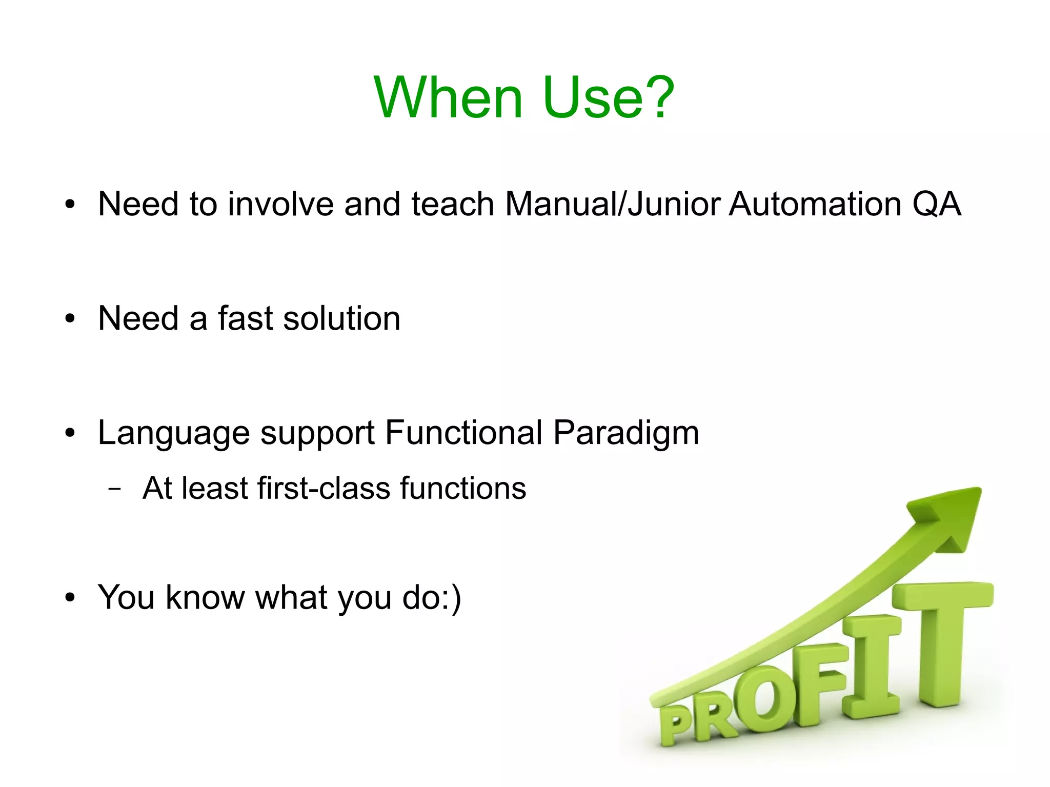 When Use?
● Need to involve and teach Manual/Junior Automation QA
● Need a fast solution
● Language support Functional Paradigm
– At least first-class functions
● You know what you do:)
 