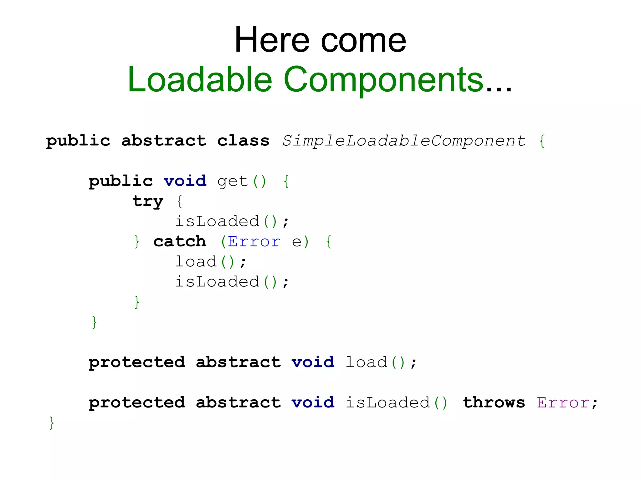 Here come
Loadable Components...
public abstract class SimpleLoadableComponent {
public void get() {
try {
isLoaded();
} catch (Error e) {
load();
isLoaded();
}
}
protected abstract void load();
protected abstract void isLoaded() throws Error;
}
 
