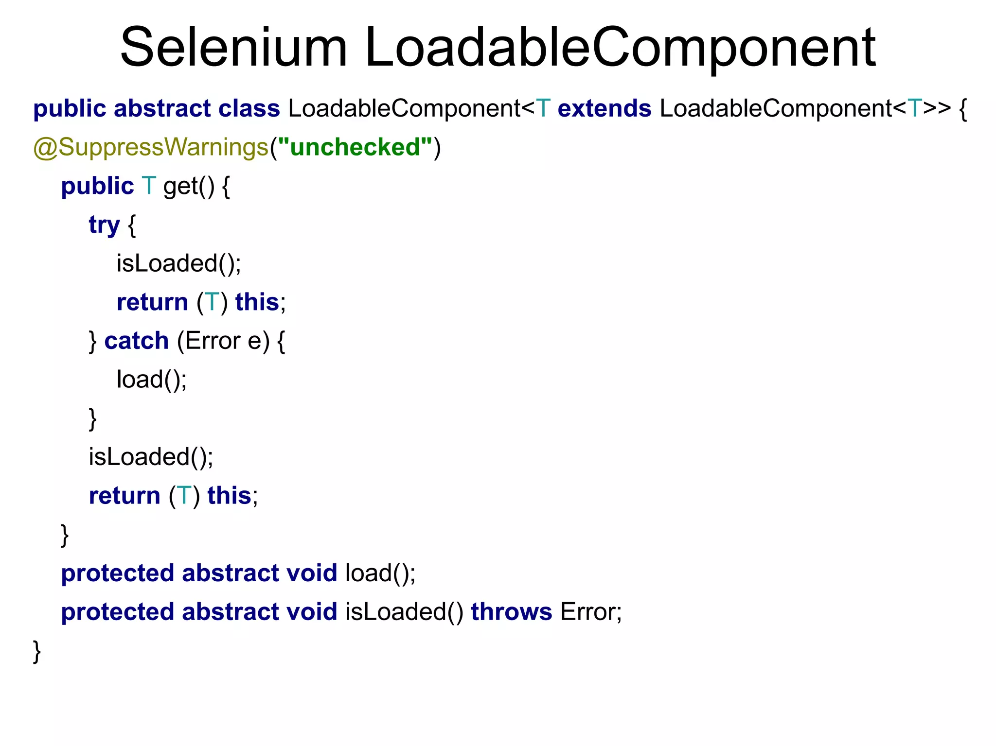 Selenium LoadableComponent
public abstract class LoadableComponent<T extends LoadableComponent<T>> {
@SuppressWarnings("unchecked")
public T get() {
try {
isLoaded();
return (T) this;
} catch (Error e) {
load();
}
isLoaded();
return (T) this;
}
protected abstract void load();
protected abstract void isLoaded() throws Error;
}
 