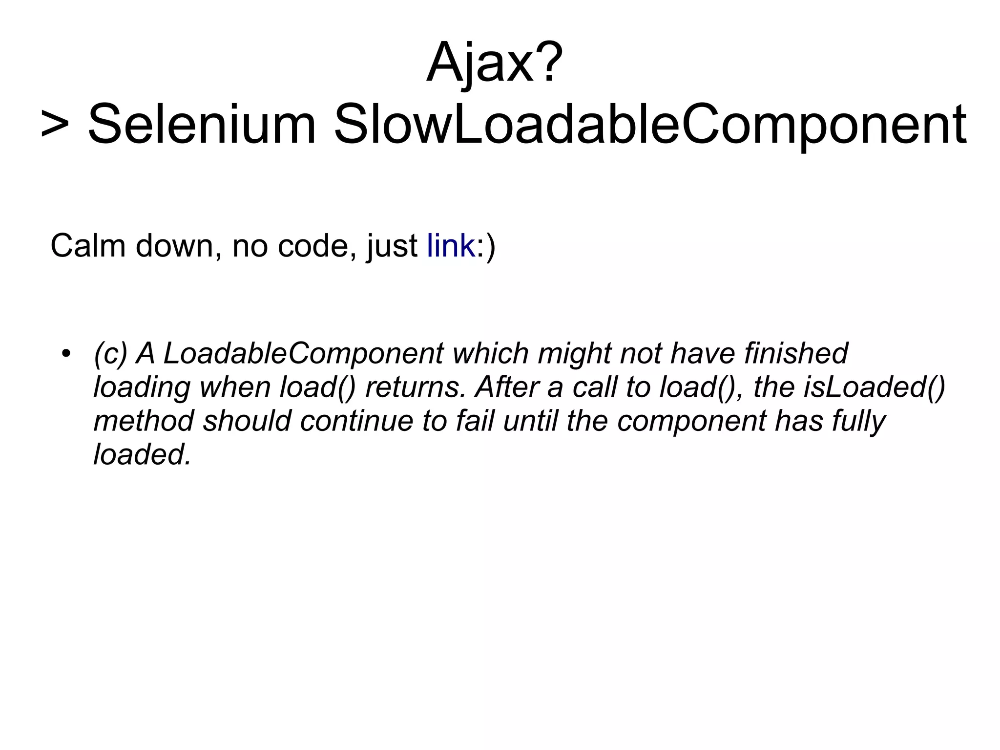 Ajax?
> Selenium SlowLoadableComponent
Calm down, no code, just link:)
● (c) A LoadableComponent which might not have finished
loading when load() returns. After a call to load(), the isLoaded()
method should continue to fail until the component has fully
loaded.
 