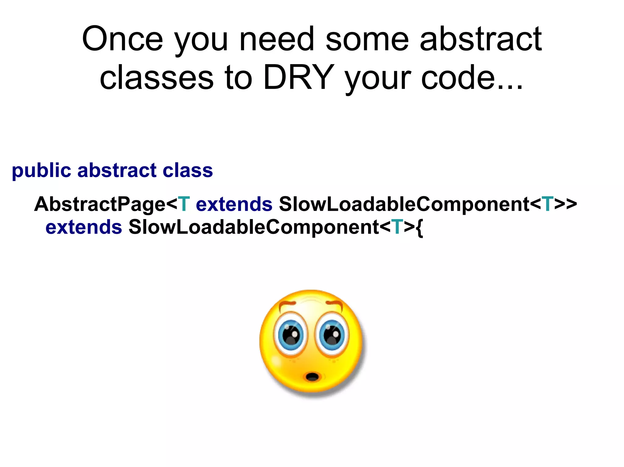 Once you need some abstract
classes to DRY your code...
public abstract class
AbstractPage<T extends SlowLoadableComponent<T>>
extends SlowLoadableComponent<T>{
O_O
 