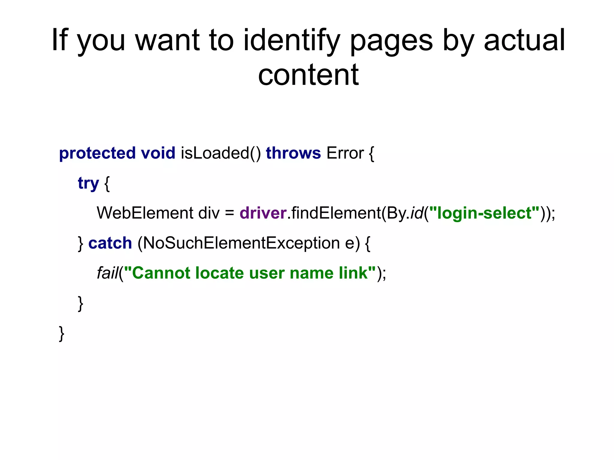 If you want to identify pages by actual
content
protected void isLoaded() throws Error {
try {
WebElement div = driver.findElement(By.id("login-select"));
} catch (NoSuchElementException e) {
fail("Cannot locate user name link");
}
}
 