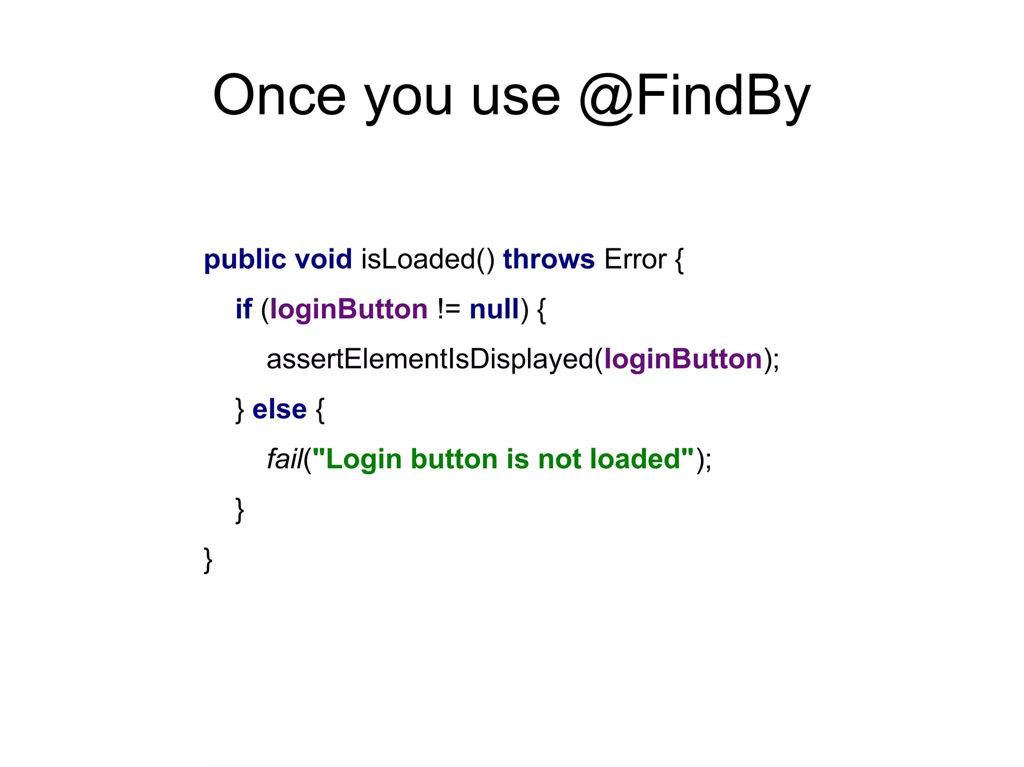 Once you use @FindBy
public void isLoaded() throws Error {
if (loginButton != null) {
assertElementIsDisplayed(loginButton);
} else {
fail("Login button is not loaded");
}
}
 