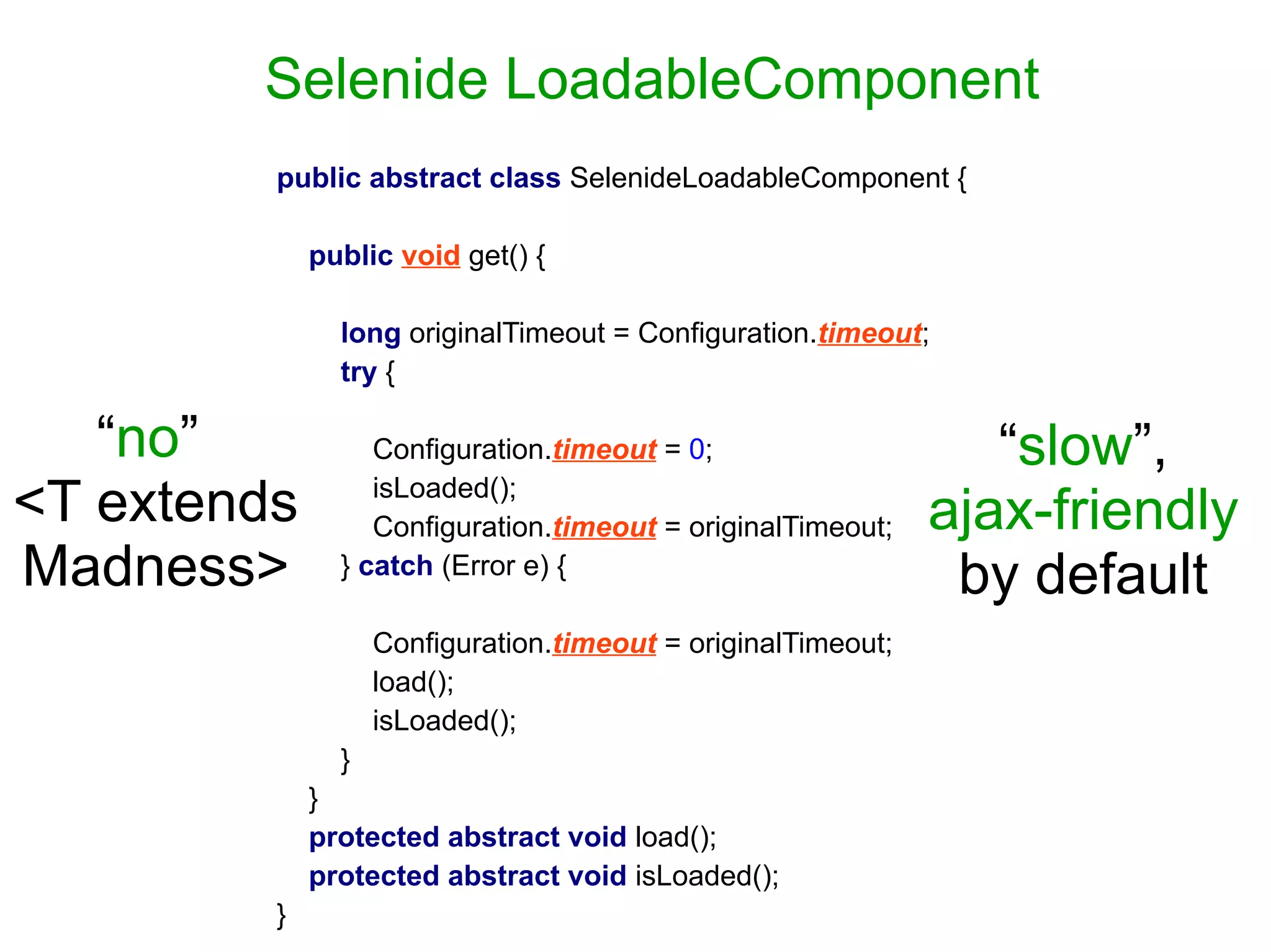 Selenide LoadableComponent
public abstract class SelenideLoadableComponent {
public void get() {
long originalTimeout = Configuration.timeout;
try {
Configuration.timeout = 0;
isLoaded();
Configuration.timeout = originalTimeout;
} catch (Error e) {
Configuration.timeout = originalTimeout;
load();
isLoaded();
}
}
protected abstract void load();
protected abstract void isLoaded();
}
“slow”,
ajax-friendly
by default
“no”
<T extends
Madness>
 
