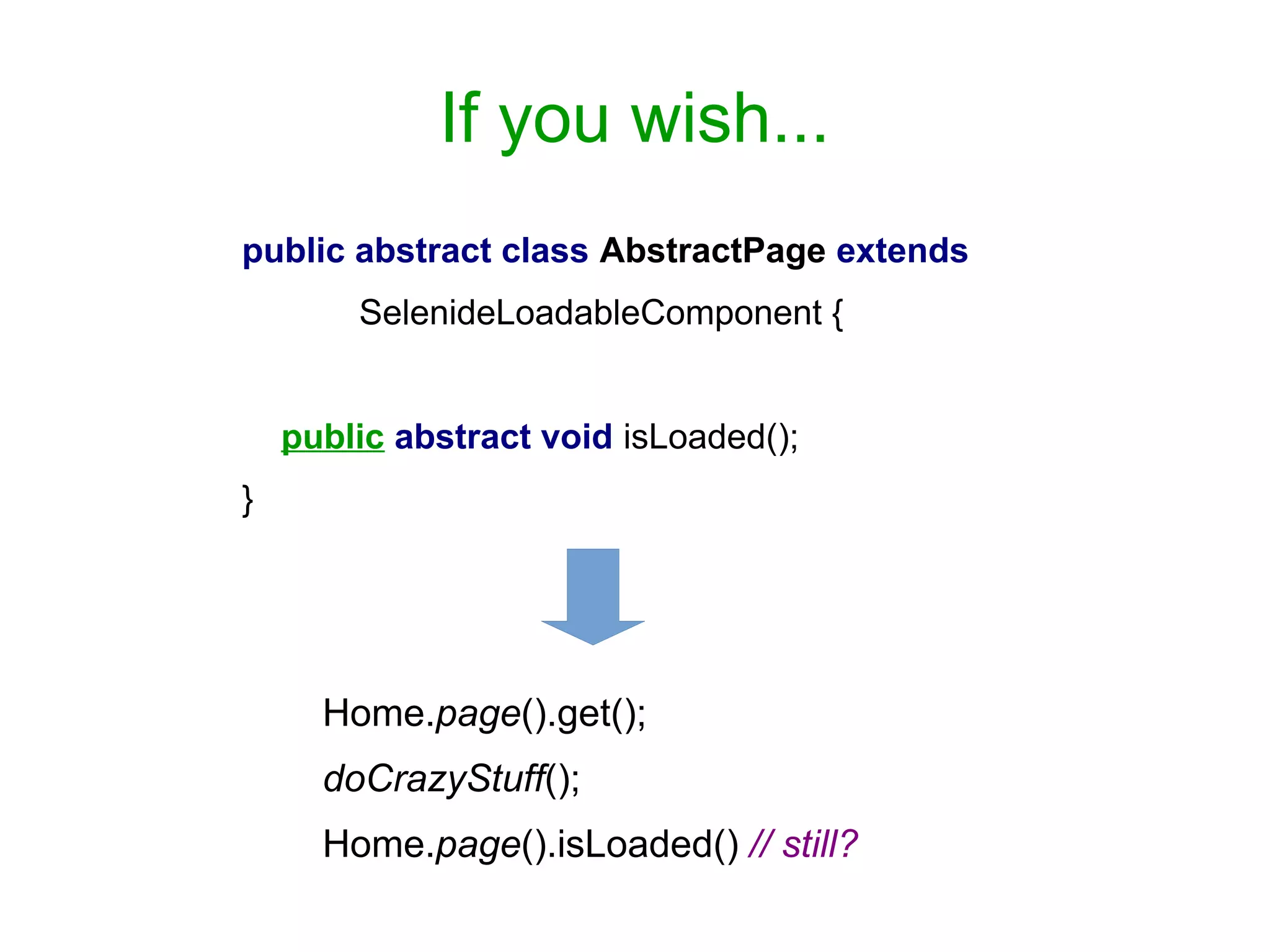 If you wish...
public abstract class AbstractPage extends
SelenideLoadableComponent {
public abstract void isLoaded();
}
Home.page().get();
doCrazyStuff();
Home.page().isLoaded() // still?
 