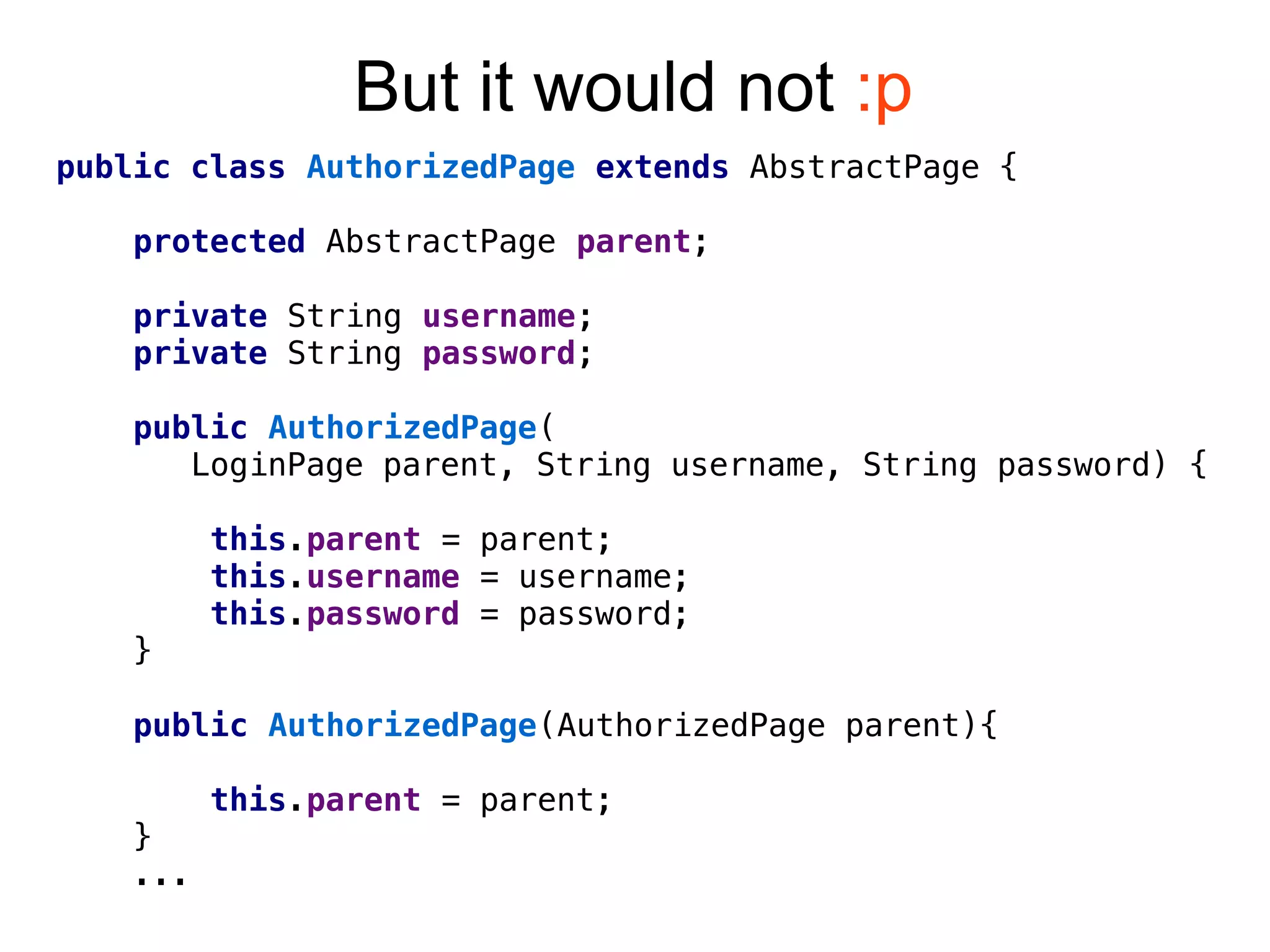 But it would not :p
public class AuthorizedPage extends AbstractPage {
protected AbstractPage parent;
private String username;
private String password;
public AuthorizedPage(
LoginPage parent, String username, String password) {
this.parent = parent;
this.username = username;
this.password = password;
}
public AuthorizedPage(AuthorizedPage parent){
this.parent = parent;
}
...
 