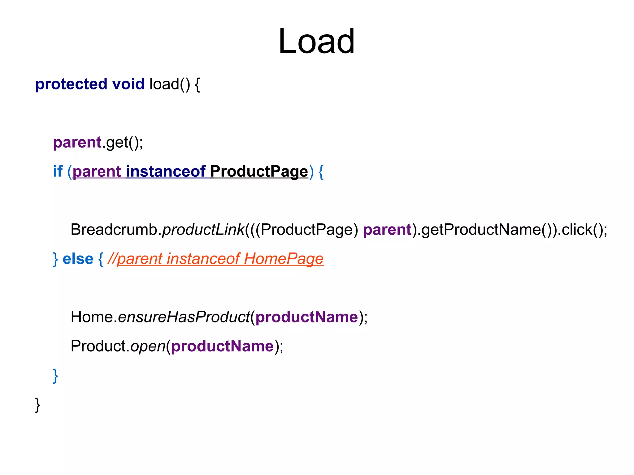 Load
protected void load() {
parent.get();
if (parent instanceof ProductPage) {
Breadcrumb.productLink(((ProductPage) parent).getProductName()).click();
} else { //parent instanceof HomePage
Home.ensureHasProduct(productName);
Product.open(productName);
}
}
 