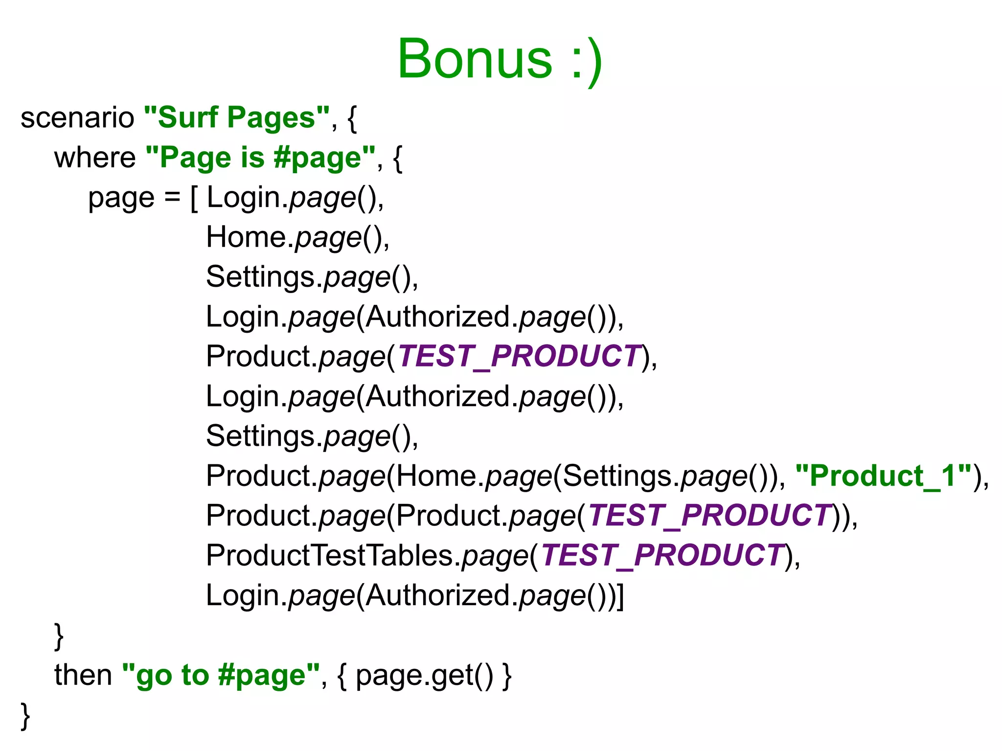 scenario "Surf Pages", {
where "Page is #page", {
page = [ Login.page(),
Home.page(),
Settings.page(),
Login.page(Authorized.page()),
Product.page(TEST_PRODUCT),
Login.page(Authorized.page()),
Settings.page(),
Product.page(Home.page(Settings.page()), "Product_1"),
Product.page(Product.page(TEST_PRODUCT)),
ProductTestTables.page(TEST_PRODUCT),
Login.page(Authorized.page())]
}
then "go to #page", { page.get() }
}
Bonus :)
 