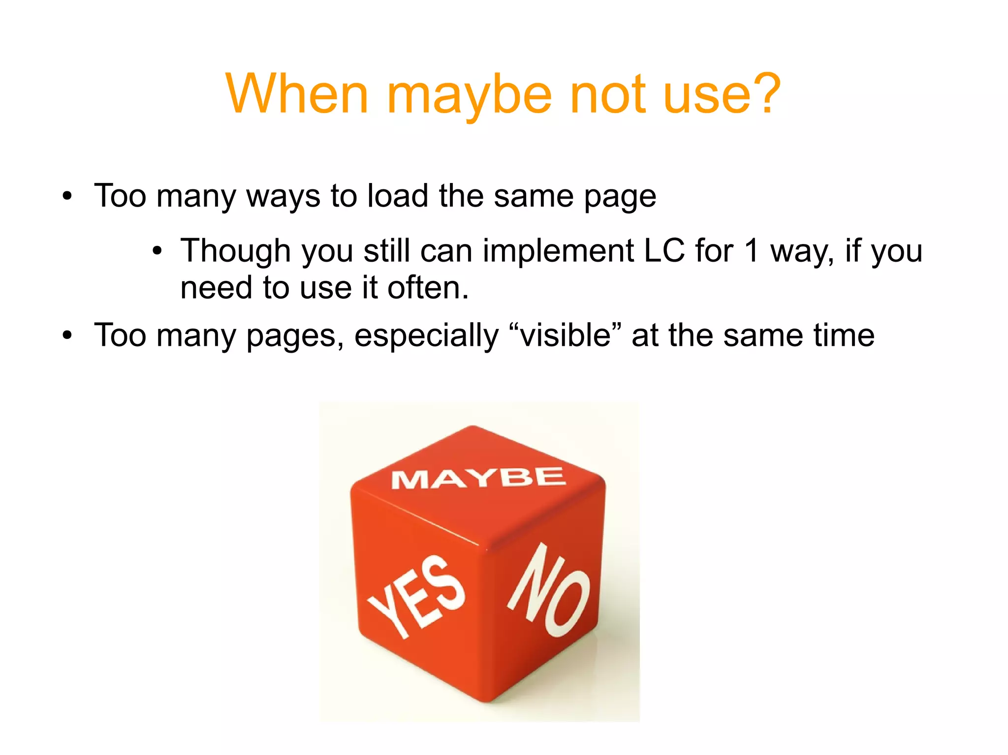 When maybe not use?
● Too many ways to load the same page
● Though you still can implement LC for 1 way, if you
need to use it often.
● Too many pages, especially “visible” at the same time
 