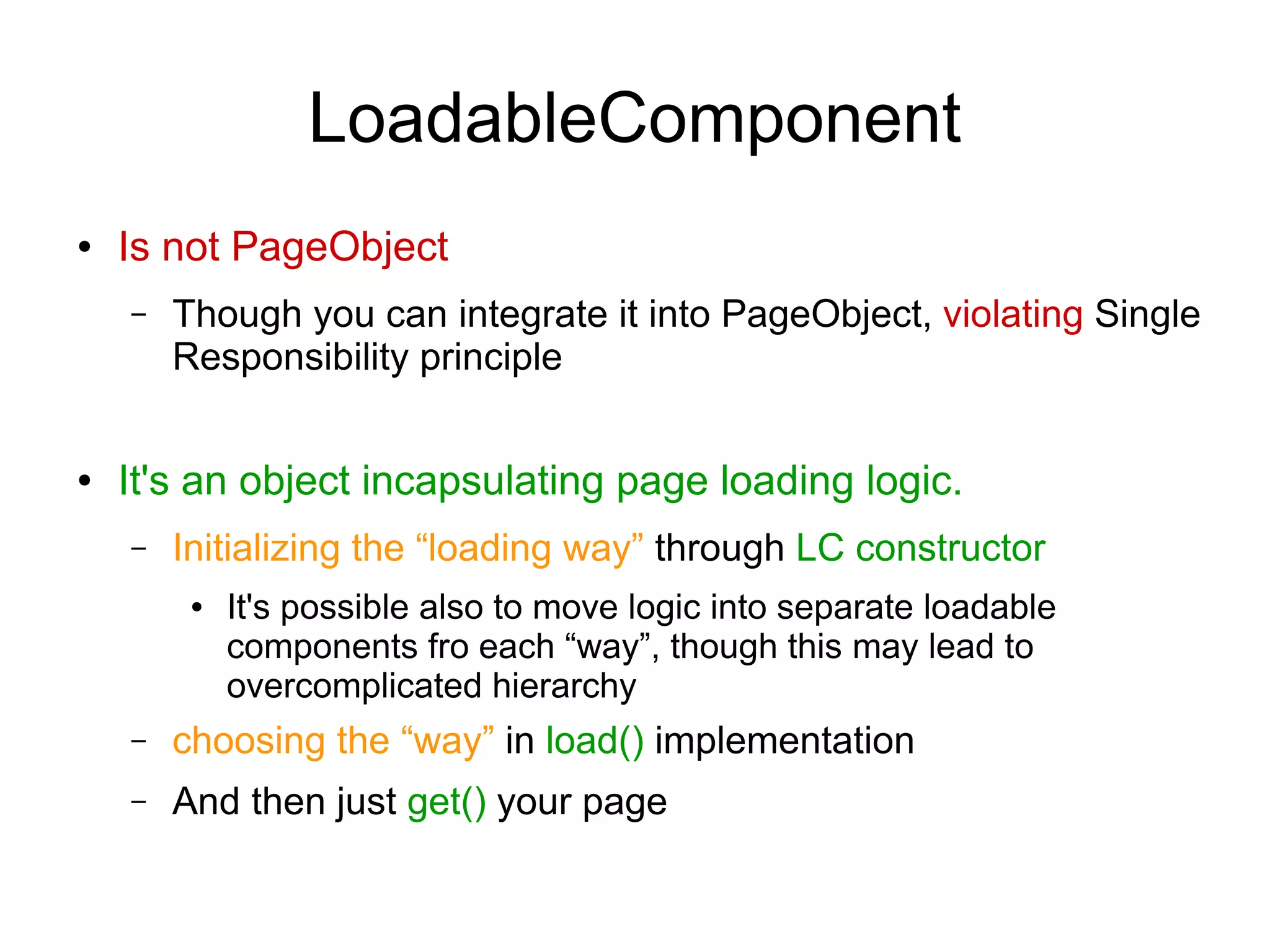 LoadableComponent
● Is not PageObject
– Though you can integrate it into PageObject, violating Single
Responsibility principle
● It's an object incapsulating page loading logic.
– Initializing the “loading way” through LC constructor
● It's possible also to move logic into separate loadable
components fro each “way”, though this may lead to
overcomplicated hierarchy
– choosing the “way” in load() implementation
– And then just get() your page
 
