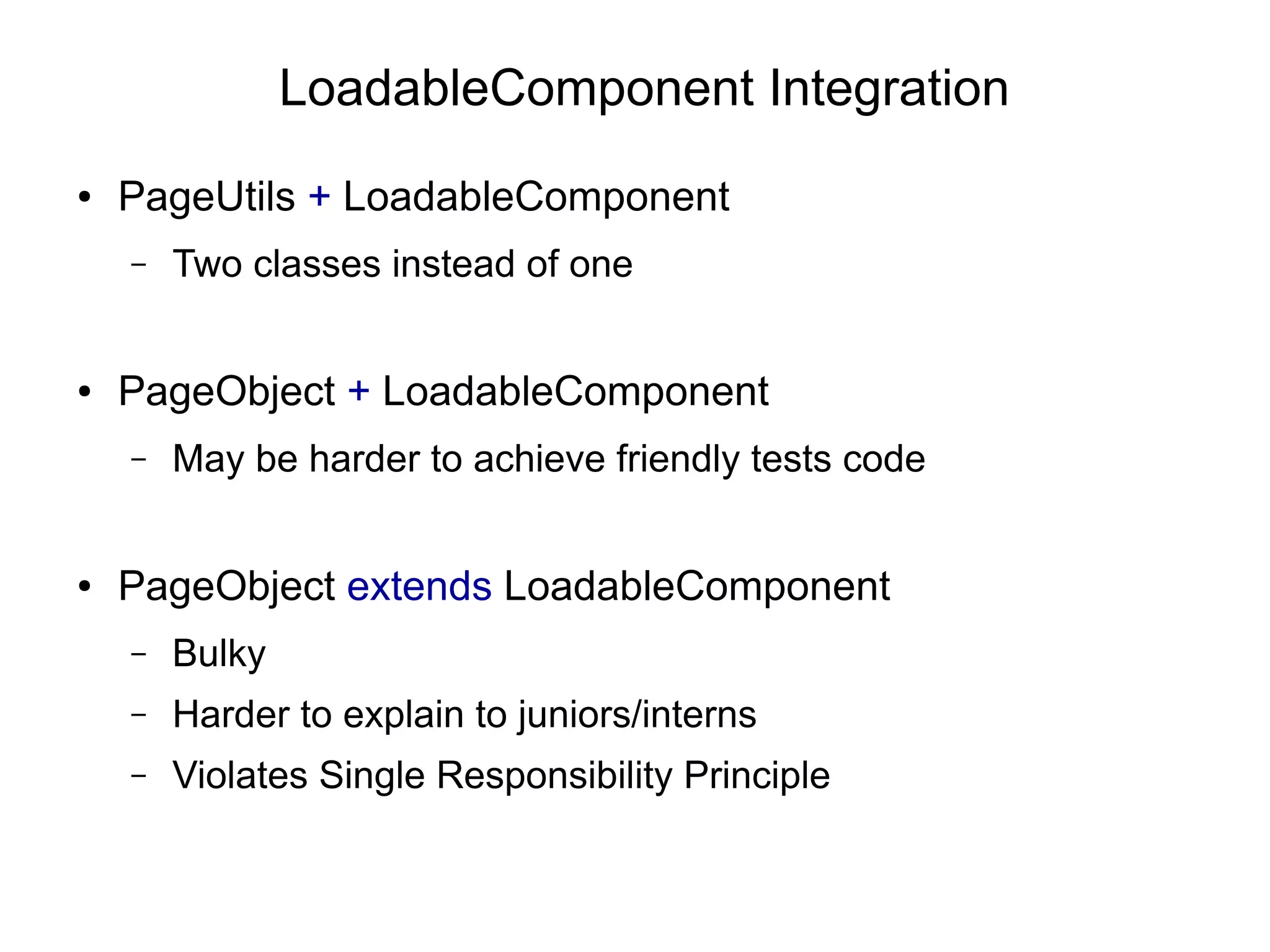 LoadableComponent Integration
● PageUtils + LoadableComponent
– Two classes instead of one
● PageObject + LoadableComponent
– May be harder to achieve friendly tests code
● PageObject extends LoadableComponent
– Bulky
– Harder to explain to juniors/interns
– Violates Single Responsibility Principle
 