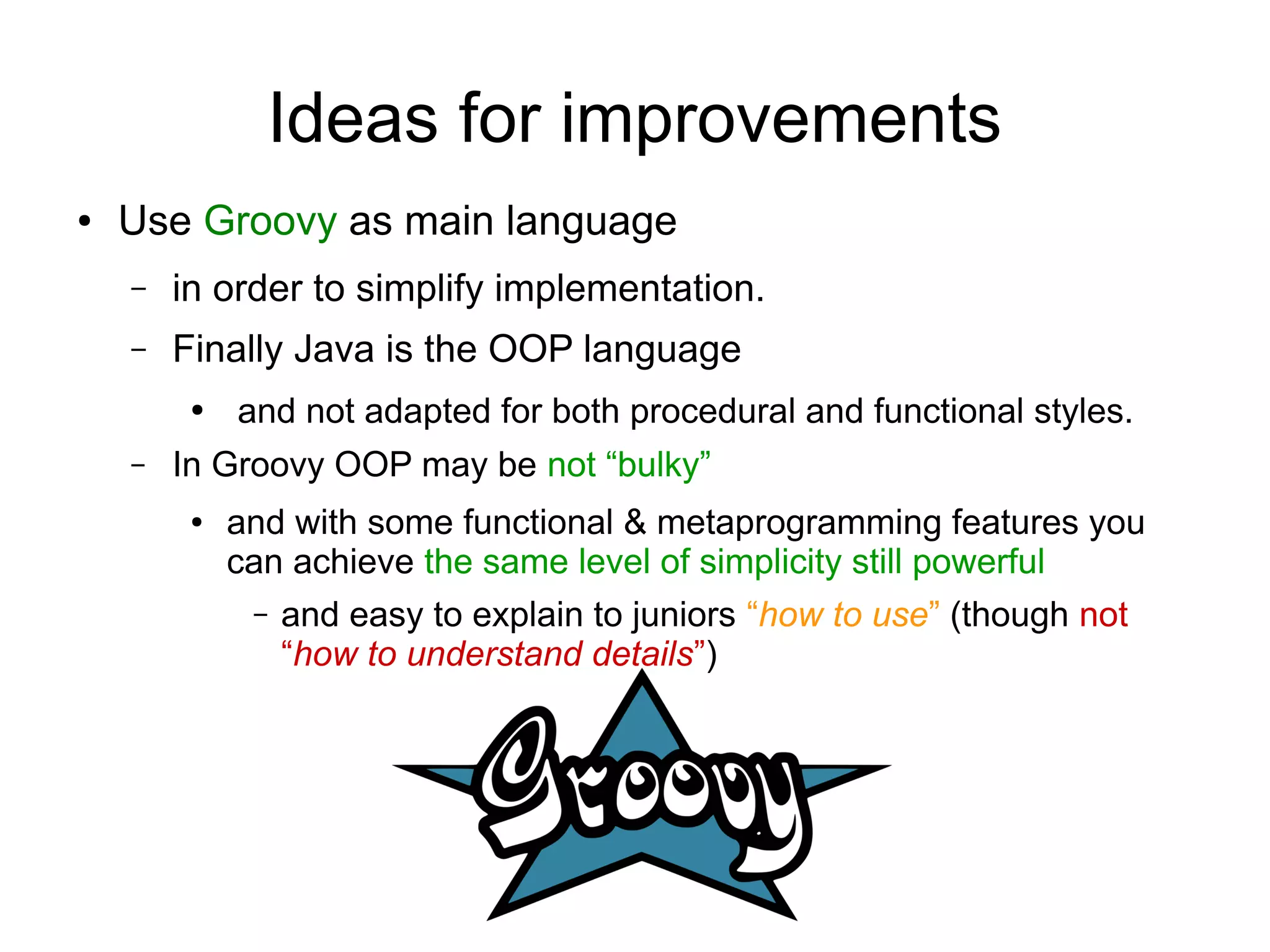 Ideas for improvements
● Use Groovy as main language
– in order to simplify implementation.
– Finally Java is the OOP language
● and not adapted for both procedural and functional styles.
– In Groovy OOP may be not “bulky”
● and with some functional & metaprogramming features you
can achieve the same level of simplicity still powerful
– and easy to explain to juniors “how to use” (though not
“how to understand details”)
 