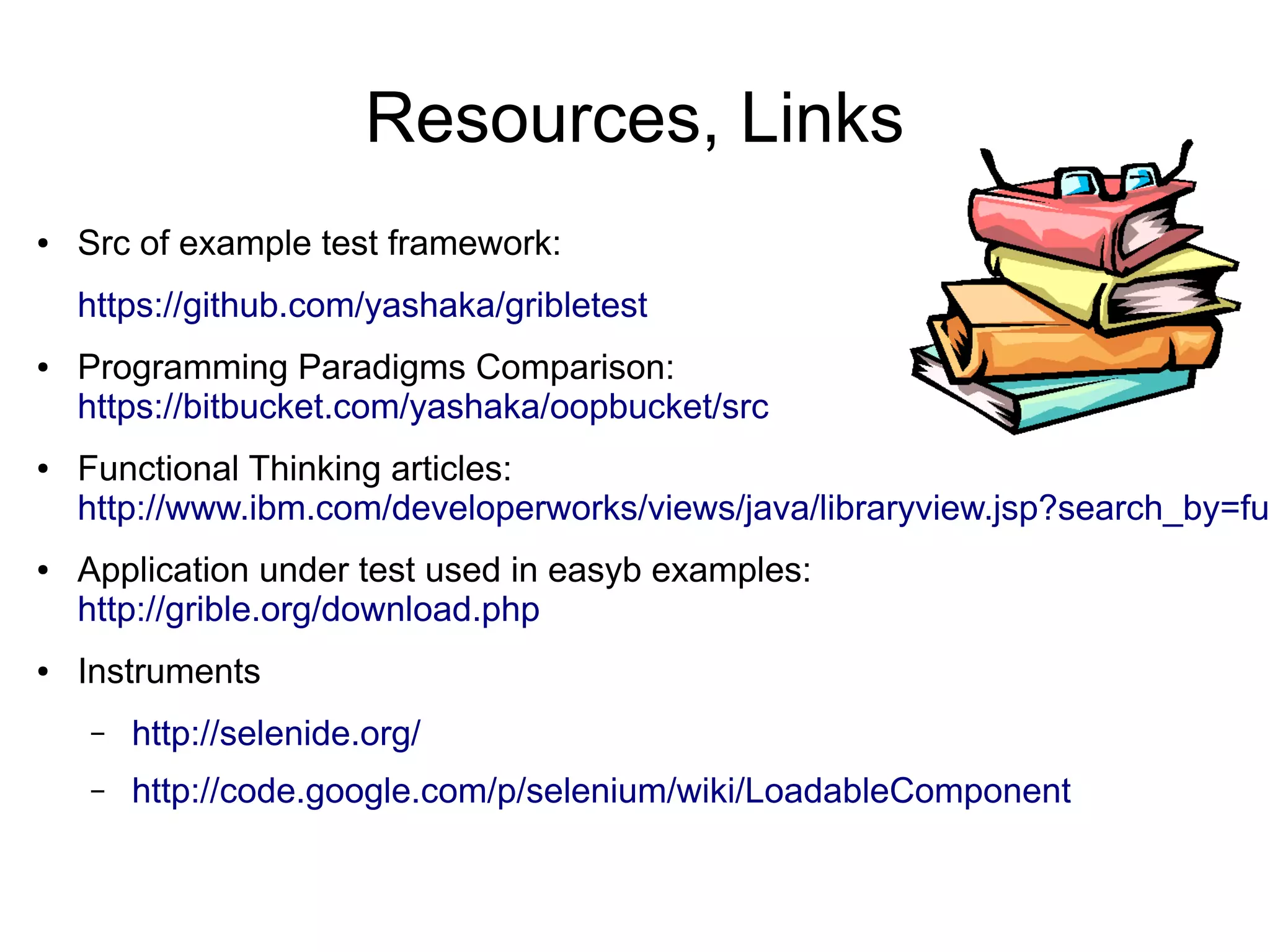 Resources, Links
● Src of example test framework:
https://github.com/yashaka/gribletest
● Programming Paradigms Comparison:
https://bitbucket.com/yashaka/oopbucket/src
● Functional Thinking articles:
http://www.ibm.com/developerworks/views/java/libraryview.jsp?search_by=fun
● Application under test used in easyb examples:
http://grible.org/download.php
● Instruments
– http://selenide.org/
– http://code.google.com/p/selenium/wiki/LoadableComponent
 