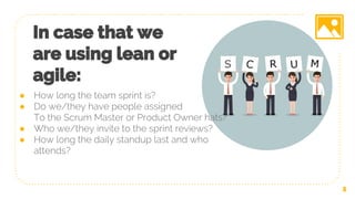 In case that we
are using lean or
agile:
5
● How long the team sprint is?
● Do we/they have people assigned
To the Scrum Master or Product Owner hats?
● Who we/they invite to the sprint reviews?
● How long the daily standup last and who
attends?
 