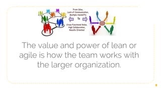 The value and power of lean or
agile is how the team works with
the larger organization.
8
 