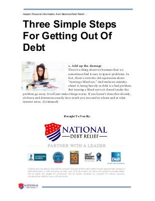 Helpful Financial Information from National Debt Relief …
Three Simple Steps
For Getting Out Of
Debt
1. Add up the damage
There's a thing about we humans that we
sometimes find it easy to ignore problems. In
fact, there's even the old expression about
"turning a blind eye." And make no mistake
about it, being heavily in debt is a bad problem.
But turning a blind eye to it doesn't make the
problem go away. It will just make things worse. If you haven't done this already,
sit down and determine exactly how much you owe and to whom and at what
interest rates.. (Continued)
Brought To You By:
 