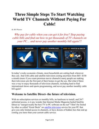 Three Simple Steps To Start Watching
 World TV Channels Without Paying For
                Cable!
By Bill Whymen


      Why pay for cable when you can watch free world TV
    channels? Stop paying cable bills and find out how to get
 thousands of TV channels on your PC… and never pay another
                     monthly bill again!!!




In today’s rocky economic climate, most households are cutting back on wherever
they can. At the top of the list is cable and satellite television that is costing
anywhere from $65- $150 a month (more if you count premium movie channels)
and many people are making their television sets the first part of their homes to get
the axe.

But what if there was a way to watch for free thousands of television channels,
including hard to find international shows and sports programming, and never pay
another monthly cable bill again?

Welcome to Satellite Direct- the future of television.
With no subscription services or monthly bills, no hardware to install, and 24/7
unlimited access, is it any wonder that Internet Media Magazine hailed Satellite
Direct as “unequivocally the best TV to PC software on the net”? Don’t be fooled
by other so called “Great Deals” on satellite television service for your PC that
                                      Page 1 of 2
 