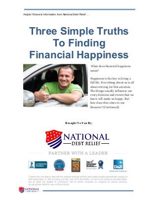 Helpful Financial Information from National Debt Relief …
Three Simple Truths
To Finding
Financial Happiness
What does financial happiness
mean?
Happiness is the key to living a
full life. Everything about us is all
about striving for this emotion.
The things usually influence our
every decision and events that we
know will make us happy. But
how does this relate to our
finances? (Continued)
Brought To You By:
 