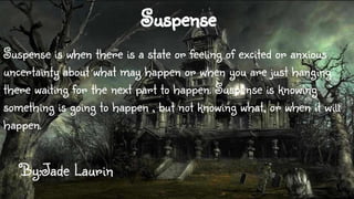 Suspense
Suspense is when there is a state or feeling of excited or anxious
uncertainty about what may happen or when you are just hanging
there waiting for the next part to happen. Suspense is knowing
something is going to happen , but not knowing what, or when it will
happen.

By:Jade Laurin

 