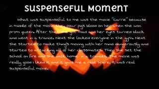 suspenseful Moment
What was suspenseful to me was the movie “Carrie” because
in middle of the movie they pour pigs blood on her when she won
prom queen. After that she got mad and her eyes turned black
and went in a trance. Next she locked everyone in the gym. Next
she started to make thing’s moving with her mind dangerously and
started to attacking all of her classmates. Then she set the
school on fire and she walk home in a trances. The movie was
really good I liked it and it gave me a real scare. It was real
suspenseful movie.

 