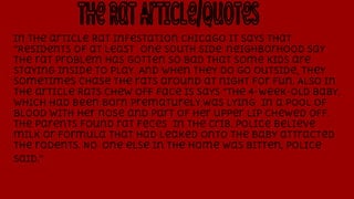 In the article Rat infestation chicago it says that
“Residents of at least one South Side neighborhood say
the rat problem has gotten so bad that some kids are
staying inside to play. And when they do go outside, they
sometimes chase the rats around at night for fun. Also in
the article Rats chew off face is says “The 4-week-old baby,
which had been born prematurely,was lying in a pool of
blood with her nose and part of her upper lip chewed off.
The parents found rat feces in the crib. Police believe
milk or formula that had leaked onto the baby attracted
the rodents. No one else in the home was bitten, police
said.”

 