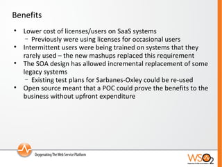 Benefits Lower cost of licenses/users on SaaS systems Previously were using licenses for occasional users Intermittent users were being trained on systems that they rarely used – the new mashups replaced this requirement The SOA design has allowed incremental replacement of some legacy systems Existing test plans for Sarbanes-Oxley could be re-used Open source meant that a POC could prove the benefits to the business without upfront expenditure 