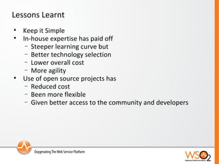 Lessons Learnt Keep it Simple In-house expertise has paid off Steeper learning curve but Better technology selection Lower overall cost More agility Use of open source projects has  Reduced cost  Been more flexible Given better access to the community and developers 