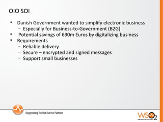 OIO SOI Danish Government wanted to simplify electronic business Especially for Business-to-Government (B2G) Potential savings of 630m Euros by digitalizing business Requirements Reliable delivery Secure – encrypted and signed messages Support small businesses 