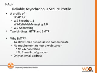 RASP Reliable Asynchronous Secure Profile A profile of  SOAP 1.2 WS-Security 1.1 WS-ReliableMessaging 1.0 WS-Addressing  Two bindings: HTTP and SMTP Why SMTP? To allow small businesses to communicate  No requirement to host a web server No 24x7 operation No firewall configuration Only an email address 
