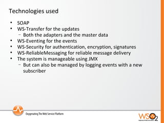 Technologies used SOAP WS-Transfer for the updates Both the adapters and the master data WS-Eventing for the events WS-Security for authentication, encryption, signatures WS-ReliableMessaging for reliable message delivery The system is manageable using JMX But can also be managed by logging events with a new subscriber 