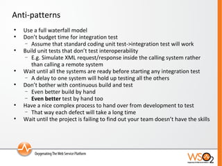 Anti-patterns Use a full waterfall model Don’t budget time for integration test Assume that standard coding unit test->integration test will work Build unit tests that don’t test interoperability E.g. Simulate XML request/response inside the calling system rather than calling a remote system Wait until all the systems are ready before starting any integration test A delay to one system will hold up testing all the others Don’t bother with continuous build and test Even better build by hand Even better  test by hand too Have a nice complex process to hand over from development to test That way each defect will take a long time Wait until the project is failing to find out your team doesn’t have the skills 